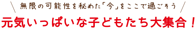 無限の可能性を秘めた「今」をここで過ごそう 元気いっぱいな子どもたち大集合！